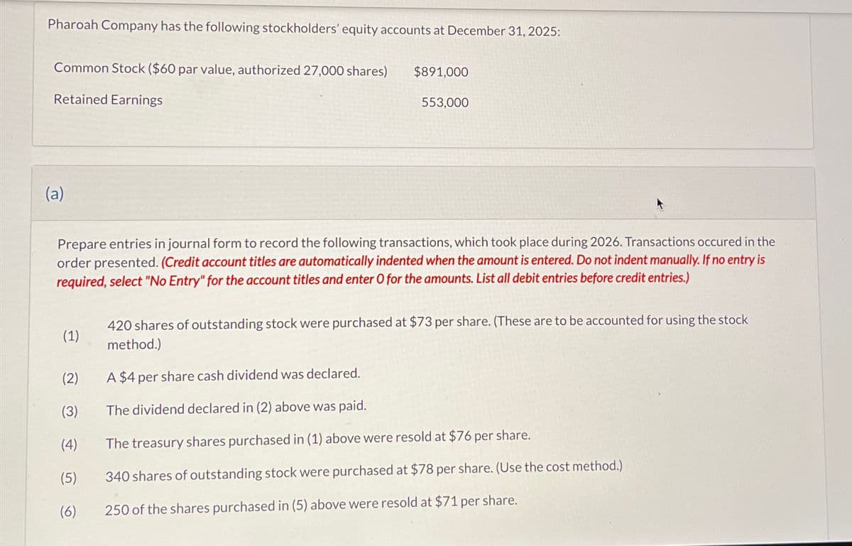Pharoah Company has the following stockholders' equity accounts at December 31, 2025:
Common Stock ($60 par value, authorized 27,000 shares)
Retained Earnings
(a)
(1)
$891,000
Prepare entries in journal form to record the following transactions, which took place during 2026. Transactions occured in the
order presented. (Credit account titles are automatically indented when the amount is entered. Do not indent manually. If no entry is
required, select "No Entry" for the account titles and enter O for the amounts. List all debit entries before credit entries.)
(2)
(3)
(4)
(5)
(6)
553,000
420 shares of outstanding stock were purchased at $73 per share. (These are to be accounted for using the stock
method.)
A $4 per share cash dividend was declared.
The dividend declared in (2) above was paid.
The treasury shares purchased in (1) above were resold at $76 per share.
340 shares of outstanding stock were purchased at $78 per share. (Use the cost method.)
250 of the shares purchased in (5) above were resold at $71 per share.