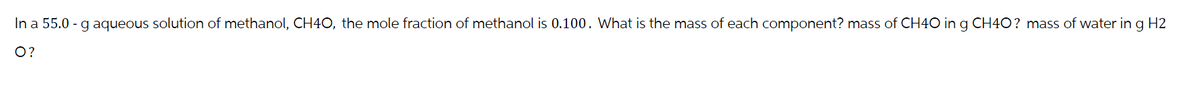 In a 55.0 - g aqueous solution of methanol, CH4O, the mole fraction of methanol is 0.100. What is the mass of each component? mass of CH4O in g CH4O? mass of water in g H2
O?