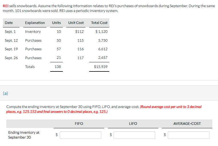 REI sells snowboards. Assume the following information relates to REI's purchases of snowboards during September. During the same
month, 101 snowboards were sold. REI uses a periodic inventory system.
Date
Sept. 1
Sept. 12
Sept. 19
Sept. 26
(a)
Explanation Units
Inventory
Purchases
Purchases
Purchases
Totals
10
Ending inventory at
September 30
50
57
21
138
Unit Cost
$112
115
116
117
Total Cost
$ 1,120
FIFO
5,750
6,612
2,457
Compute the ending inventory at September 30 using FIFO, LIFO, and average-cost. (Round average cost per unit to 3 decimal
places, e.g. 125.153 and final answers to O decimal places, e.g. 125.)
$15,939
LA
LIFO
LA
AVERAGE-COST