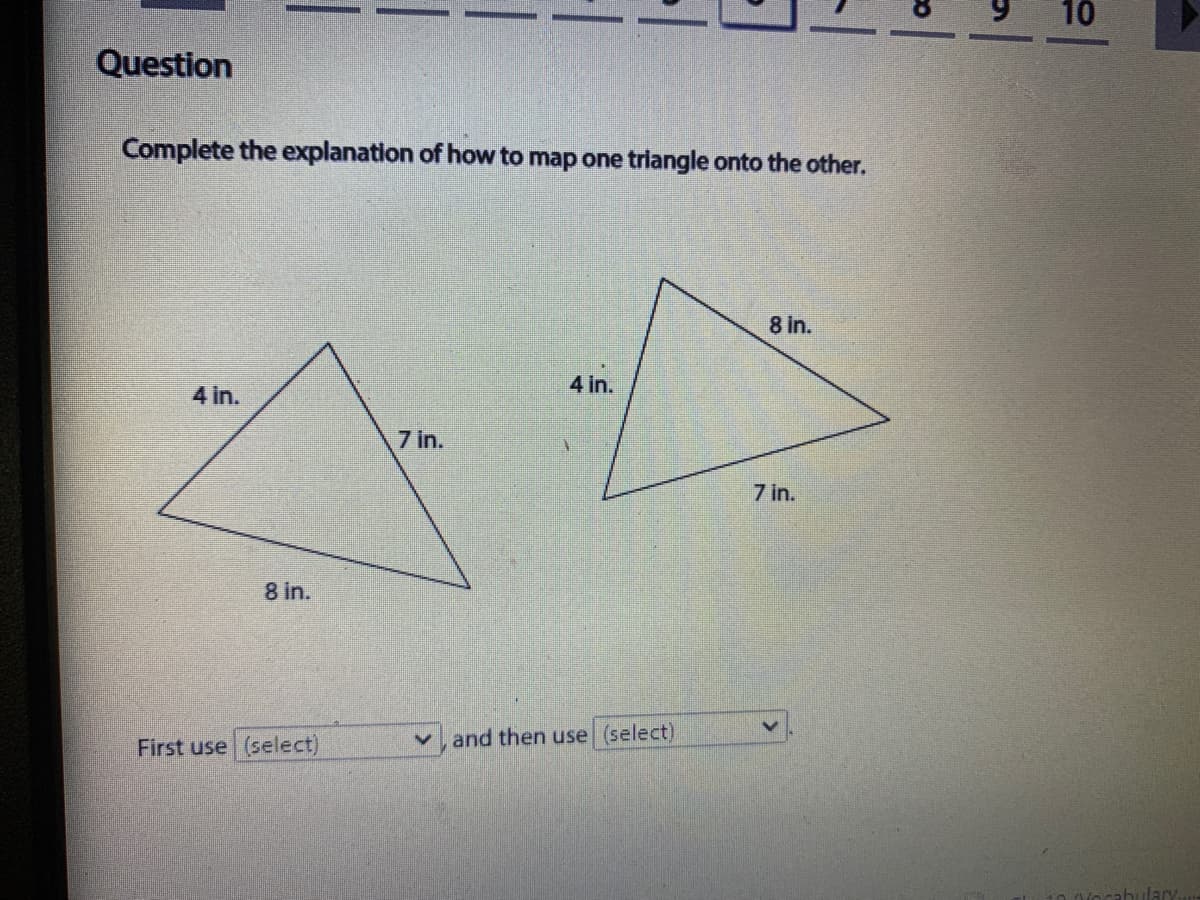 10
Question
Complete the explanation of how to map one trilangle onto the other.
8 in.
4 in.
4 in.
7 in.
7 in.
8 in.
First use (select)
v, and then use (select)
ahulary
