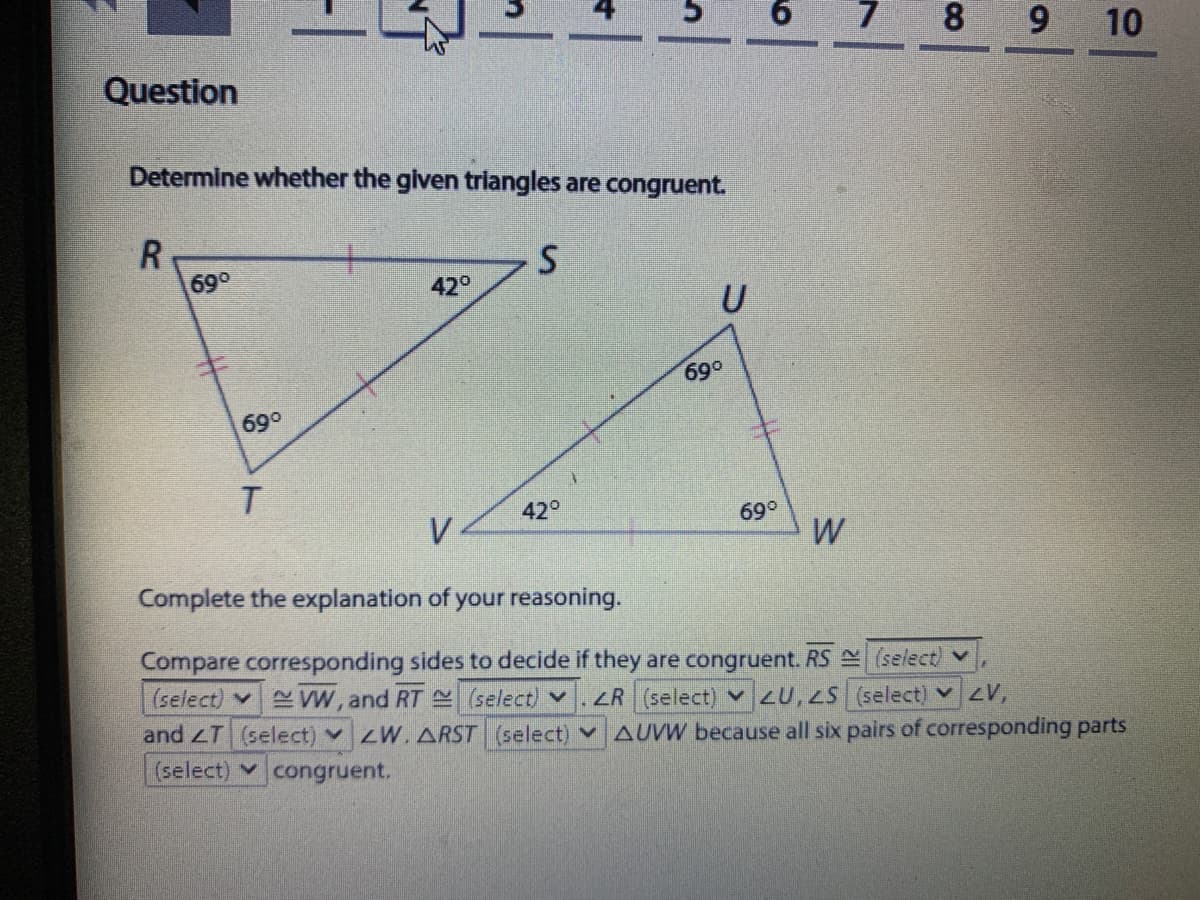 8 9
10
Question
Determine whether the given triangles are congruent.
R
69°
42°
U
690
69°
42°
69°
Complete the explanation of your reasoning.
Compare corresponding sides to decide if they are congruent. RS (select) v
(select) VW, and RT (select) v
and T (select) vZW. ARST (select) v AUVW because all six pairs of corresponding parts
(select) congruent.
ZR (select) v 20,2S (select) vZV,
