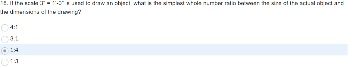 **Question 18: Scale Conversion**

If the scale 3" = 1'-0" is used to draw an object, what is the simplest whole number ratio between the size of the actual object and the dimensions of the drawing?

- ○ 4:1
- ○ 3:1
- ● 1:4
- ○ 1:3

*Explanation:* This multiple-choice question tests the ability to convert a given scale into a simple ratio. The correct option is highlighted (1:4), indicating that for every 1 unit on the drawing, 4 units represent the actual object.