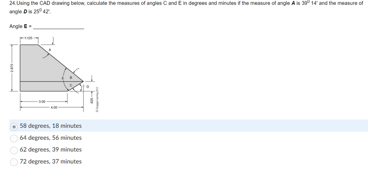 Sure! Here's the transcription:

---

24. Using the CAD drawing below, calculate the measures of angles C and E in degrees and minutes if the measure of angle **A** is 39° 14' and the measure of angle **D** is 25° 42'.

**Angle E = _______________**

[Diagram Explanation]
- The shape in the diagram is a polygon with five sides. 
- The top side measures 1.125 units, and the left vertical side measures 2.875 units.
- The bottom horizontal side of the polygon is divided into two parts: the left part measures 3.00 units and the right part measures 4.00 units.
- The diagram includes interior angles labeled as A, B, C, D, and E.
- Angles A and D have specific measurements mentioned in the text.

[Options for angle E]
- 58 degrees, 18 minutes (selected)
- 64 degrees, 56 minutes
- 62 degrees, 39 minutes
- 72 degrees, 37 minutes

---