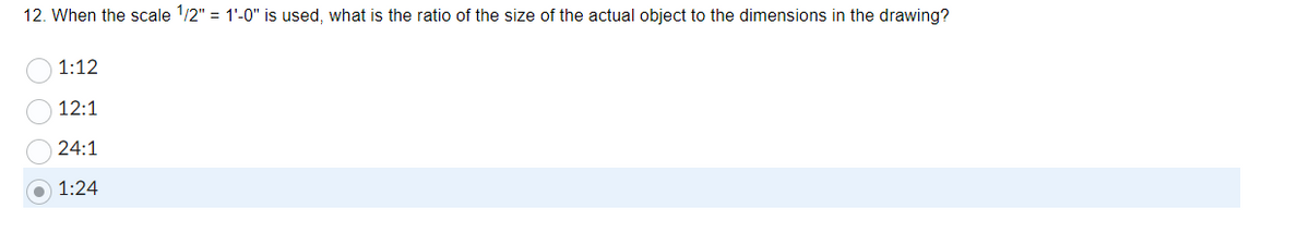 12. When the scale 1/2" = 1'-0" is used, what is the ratio of the size of the actual object to the dimensions in the drawing?
1:12
12:1
24:1
1:24