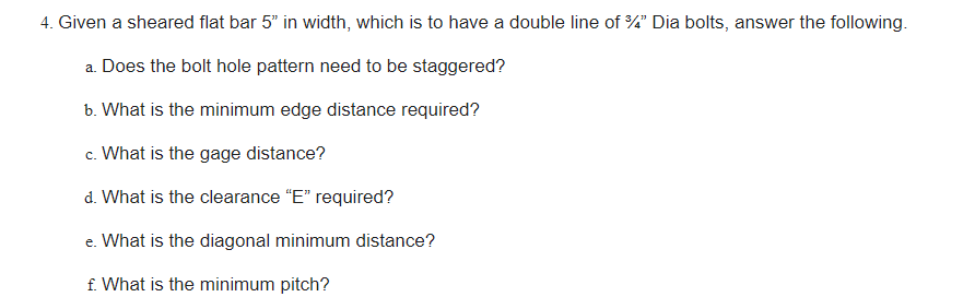 4. Given a sheared flat bar 5" in width, which is to have a double line of 3/4" Dia bolts, answer the following.
a. Does the bolt hole pattern need to be staggered?
b. What is the minimum edge distance required?
c. What is the gage distance?
d. What is the clearance "E" required?
e. What is the diagonal minimum distance?
f. What is the minimum pitch?