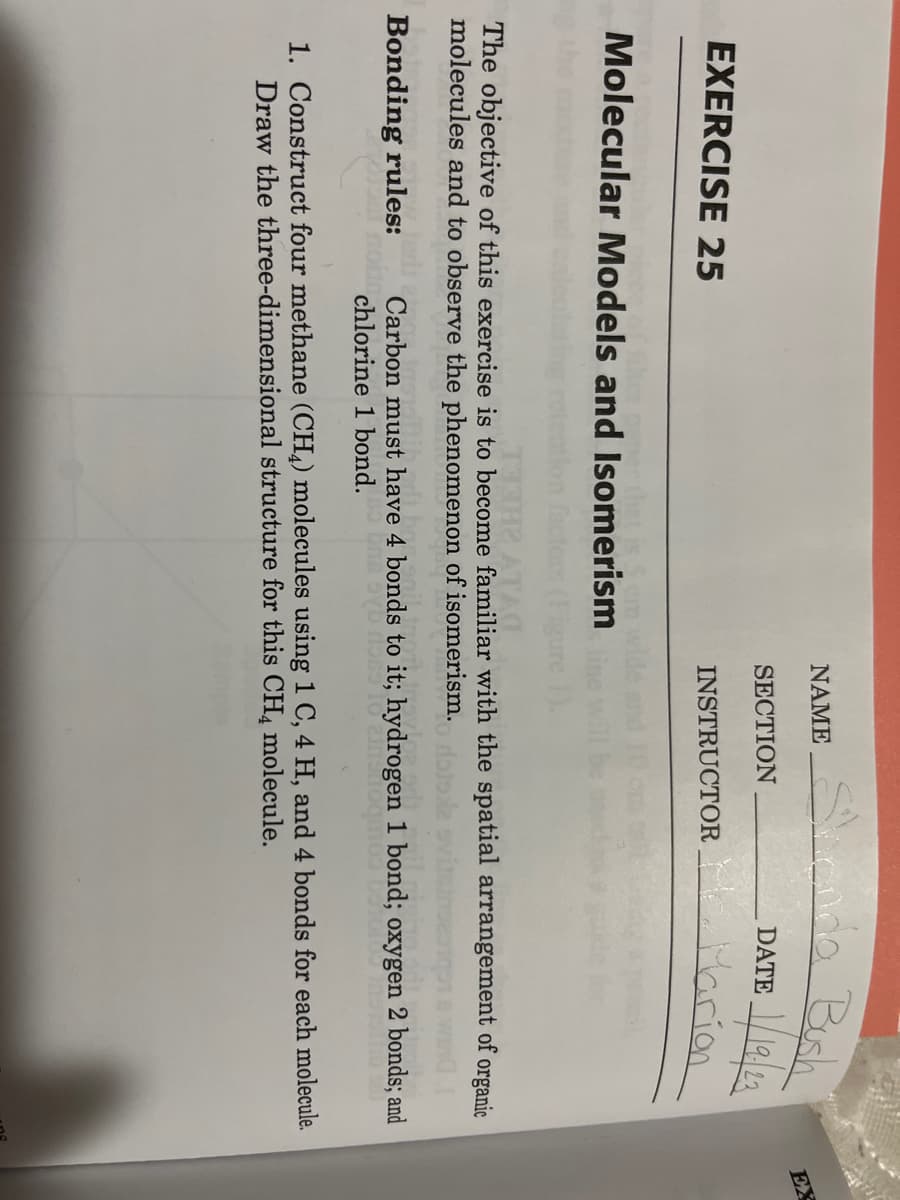 EXERCISE 25
t is So
Molecular Models and Isomerism
NAME
SECTION
Landa Bush
1/19/23
INSTRUCTOR
DATE
Marion
THE ATA
The objective of this exercise is to become familiar with the spatial arrangement of organic
molecules and to observe the phenomenon of isomerism.
Bonding rules: Carbon must have 4 bonds to it; hydrogen 1 bond; oxygen 2 bonds; and
chlorine 1 bond.
1. Construct four methane (CH4) molecules using 1 C, 4 H, and 4 bonds for each molecule.
Draw the three-dimensional structure for this CH4 molecule.
EX