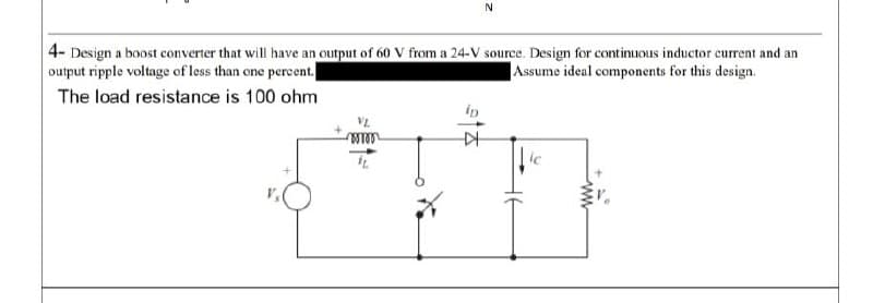 N
4- Design a boost converter that will have an output of 60 V from a 24-V source. Design for continuous inductor current and an
output ripple voltage of less than one percent.
Assume ideal components for this design.
The load resistance is 100 ohm
VL
mmm