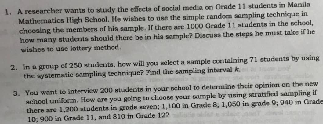 1. A researcher wants to study the effects of social media on Grade 11 students in Manila
Mathematics High School. He wishes to use the simple random sampling technique in
choosing the members of his sample. If there are 1000 Grade 11 students in the school,
how many students should there be in his sample? Discuss the steps he must take if he
wishes to use lottery method.
2. In a group of 250 students, how will you select a sample containing 71 students by using
the systematic sampling technique? Find the sampling interval k.
3. You want to interview 200 students in your school to determine their opinion on the new
school uniform. How are you going to choose your samnple by using stratified sampling if
there are 1,200 students in grade seven; 1,100 in Grade 8; 1,050 in grade 9; 940 in Grade
10; 900 in Grade 11, and 810 in Grade 12?
