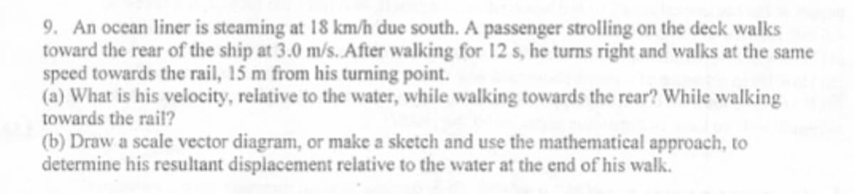 9. An ocean liner is steaming at 18 km/h due south. A passenger strolling on the deck walks
toward the rear of the ship at 3.0 m/s. Afier walking for 12 s, he turns right and wallks at the same
speed towards the rail, 15 m from his turning point.
(a) What is his velocity, relative to the water, while walking towards the rear? While walking
towards the rail?
(b) Draw a scale vector diagram, or make a sketch and use the mathematical approach, to
determine his resultant displacement relative to the water at the end of his walk.
