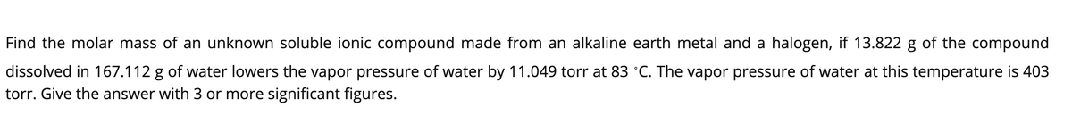 Find the molar mass of an unknown soluble ionic compound made from an alkaline earth metal and a halogen, if 13.822 g of the compound
dissolved in 167.112 g of water lowers the vapor pressure of water by 11.049 torr at 83 °C. The vapor pressure of water at this temperature is 403
torr. Give the answer with 3 or more significant figures.
