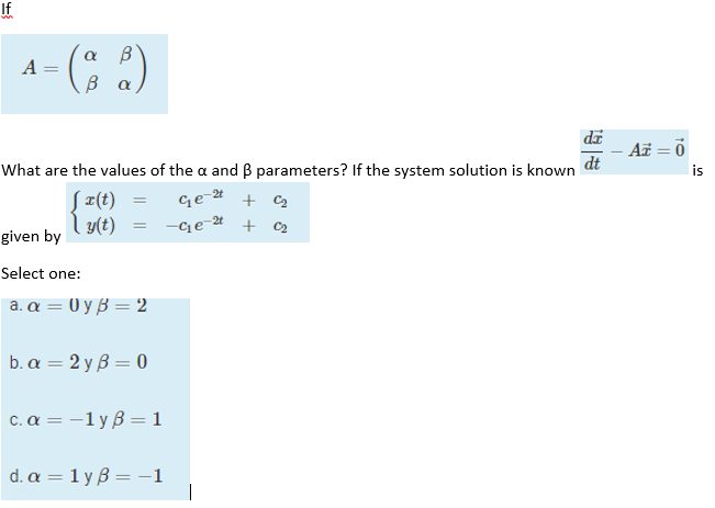 If
A = ( 2)
В a
di
- Az = 0
dt
What are the values of the a and B parameters? If the system solution is known
is
S ¤(t)
Ge-4
l y(t)
given by
-Cqe-4 + C2
Select one:
a. α-Uyβ 2
bα=2yβ =0
c. a = -1y B = 1
d. a = 1 y B = -1
