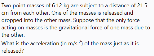 Two point masses of 6.12 kg are subject to a distance of 21.5
cm from each other. One of the masses is released and
dropped into the other mass. Suppose that the only force
acting on masses is the gravitational force of one mass due to
the other.
What is the acceleration (in m/s 2) of the mass just as it is
released?
