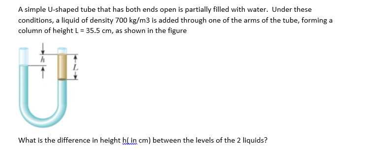 A simple U-shaped tube that has both ends open is partially filled with water. Under these
conditions, a liquid of density 700 kg/m3 is added through one of the arms of the tube, forming a
column of height L = 35.5 cm, as shown in the figure
What is the difference in height hlin cm) between the levels of the 2 liquids?
