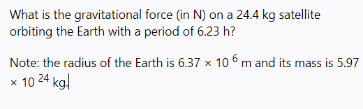 What is the gravitational force (in N) on a 24.4 kg satellite
orbiting the Earth with a period of 6.23 h?
Note: the radius of the Earth is 6.37 x 10 6 m and its mass is 5.97
x 10 24 kal
