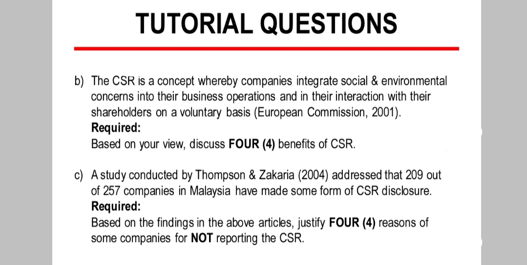 TUTORIAL QUESTIONS
b) The CSR is a concept whereby companies integrate social & environmental
concerns into their business operations and in their interaction with their
shareholders on a voluntary basis (European Commission, 2001).
Required:
Based on your view, discuss FOUR (4) benefits of CSR.
c) A study conducted by Thompson & Zakaria (2004) addressed that 209 out
of 257 companies in Malaysia have made some form of CSR disclosure.
Required:
Based on the findings in the above articles, justify FOUR (4) reasons of
some companies for NOT reporting the CSR.
