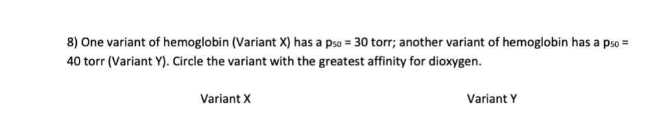 8) One variant of hemoglobin (Variant X) has a pso = 30 torr; another variant of hemoglobin has a pso =
40 torr (Variant Y). Circle the variant with the greatest affinity for dioxygen.
Variant X
Variant Y
