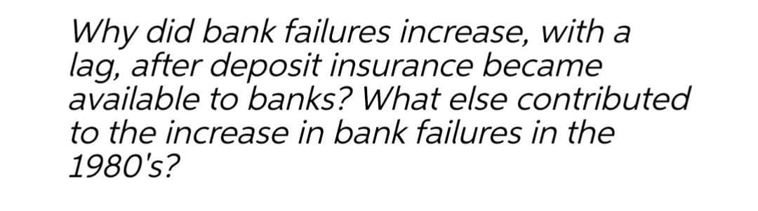 Why did bank failures increase, with a
lag, after deposit insurance became
available to banks? What else contributed
to the increase in bank failures in the
1980's?
