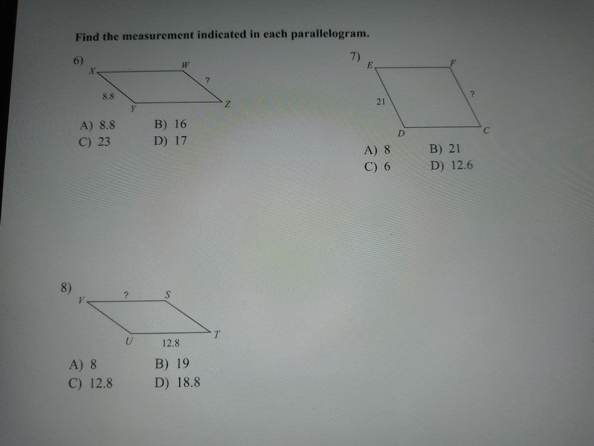 Find the measurement indicated in each parallelogram.
6)
7)
8.8
21
Y
В) 16
D) 17
A) 8.8
C) 23
A) 8
B) 21
С) 6
D) 12.6
8)
S
T.
U
12.8
B) 19
D) 18.8
A) 8
C) 12.8
