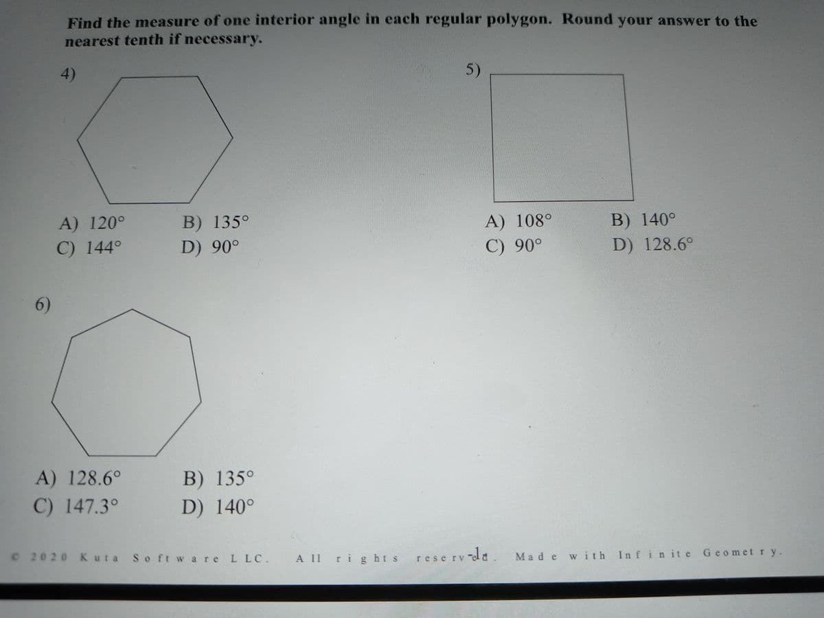 Find the measure of one interior angle in each regular polygon. Round your answer to the
nearest tenth if necessary.
4)
5)
A) 120°
B) 135°
A) 108°
B) 140°
C) 144°
D) 90°
C) 90°
D) 128.6°
6)
A) 128.6°
B) 135°
C) 147.3°
D) 140°
© 2020Kuta So ft w are L LC.
A 11rig hts
reserv-da
with Infinite Geomet r y.
