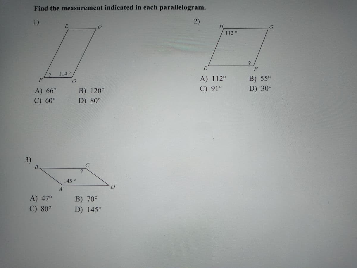 Find the measurement indicated in each parallelogram.
1)
2)
E
H.
112°
E
F
114°
A) 112°
В) 55°
F
C) 91°
D) 30°
A) 66°
C) 60°
В) 120°
D) 80°
3)
B<
145°
A) 47°
B) 70°
C) 80°
D) 145°
