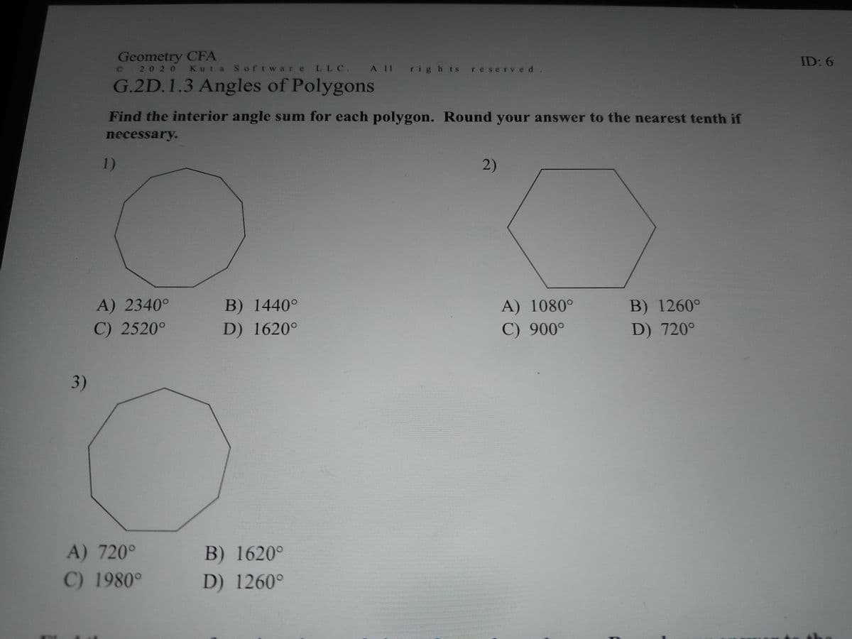 Geometry CFA
2020 Kuta SoftwareLLC. A 11 rig h ts res erved.
ID: 6
G.2D.1.3 Angles of Polygons
Find the interior angle sum for each polygon. Round your answer to the nearest tenth if
necessary.
1)
2)
A) 2340°
B) 1440°
A) 1080°
B) 1260°
C) 2520°
D) 1620°
C) 900°
D) 720°
3)
A) 720°
B) 1620°
C) 1980°
D) 1260°
