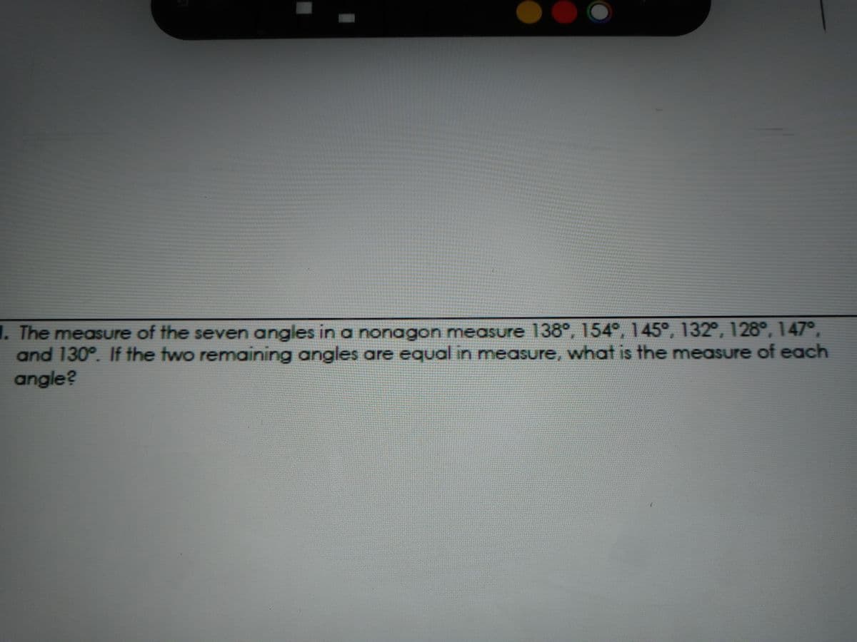 1. The measure of the seven angles in a nonagon measure 138°, 154°, 145°, 132°, 128°, 147°,
and 130°. If the two remaining angles are equal in measure, what is the measure of each
angle?
