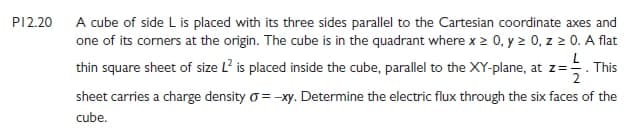 PI2.20 A cube of side L is placed with its three sides parallel to the Cartesian coordinate axes and
one of its corners at the origin. The cube is in the quadrant where x > 0, y 2 0, z 0. A flat
L
thin square sheet of size L? is placed inside the cube, parallel to the XY-plane, at z=. This
sheet carries a charge density o=-xy. Determine the electric flux through the six faces of the
cube.
