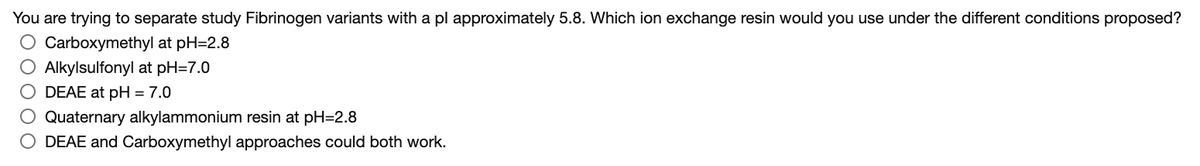 You are trying to separate study Fibrinogen variants with a pl approximately 5.8. Which ion exchange resin would you use under the different conditions proposed?
O Carboxymethyl at pH=2.8
O Alkylsulfonyl at pH=7.0
O DEAE at pH = 7.0
O Quaternary alkylammonium resin at pH=2.8
O DEAE and Carboxymethyl approaches could both work.
