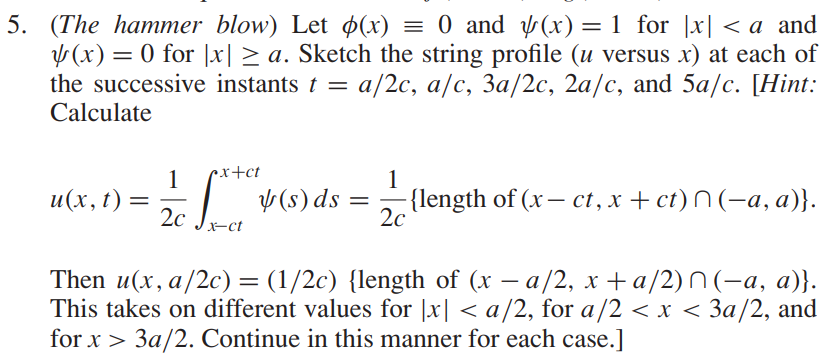 5. (The hammer blow) Let p(x) = 0 and (x) = 1 for [x] < a and
(x) = 0 for |x| ≥ a. Sketch the string profile (u versus x) at each of
the successive instants t = :a/2c, a/c, 3a/2c, 2a/c, and 5a/c. [Hint:
Calculate
1
cx+ct
u(x, t) = 4 (5
2c
x-ct
(s) ds
=
1
-{length of (x- ct, x + ct)^(-a, a)}.
2c
Then u(x, a/2c) = (1/2c) {length of (x − a/2, x + a/2)^(-a, a)}.
This takes on different values for |x| < a/2, for a/2 < x < 3a/2, and
for x > 3a/2. Continue in this manner for each case.]