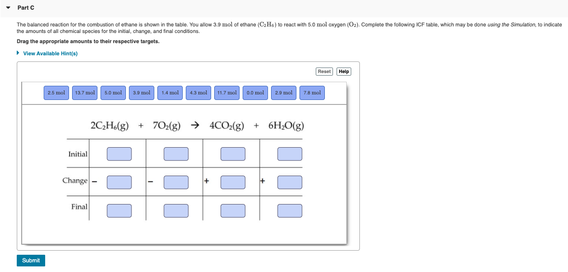 The balanced reaction for the combustion of ethane is shown in the table. You allow 3.9 mol of ethane (C2H6) to react with 5.0 mol oxygen (02). Complete the following ICF table, which may be done using the Simulation, to indicate
the amounts of all chemical species for the initial, change, and final conditions.
Drag the appropriate amounts to their respective targets.
