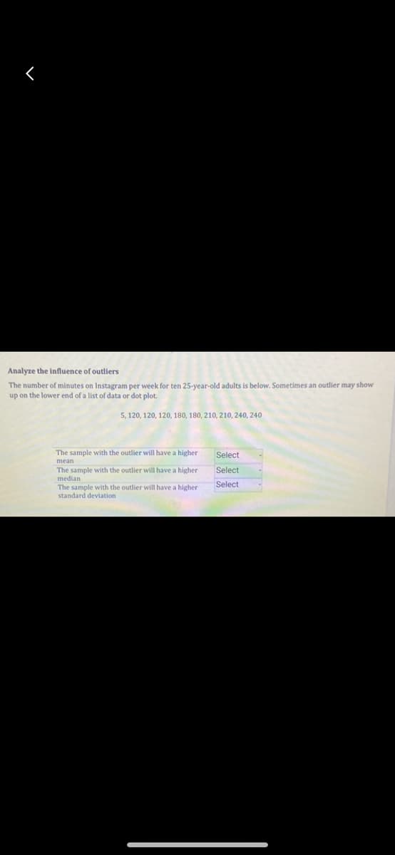 Analyze the influence of outliers
The number of minutes on Instagram per week for ten 25-year-old adults is below. Sometimes an outlier may show
up on the lower end of a list of data or dot plot.
5, 120, 120, 120, 180, 180, 210, 210, 240, 240
The sample with the outlier will have a higher
mean
The sample with the outlier will have a higher i
median
The sample with the outlier will have a higher
standard deviation
Select
Select
Select