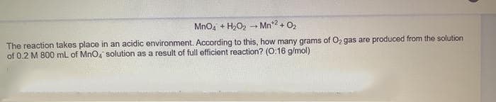 Mno, + H2O2 - Mn2 + O2
The reaction takes place in an acidic environment. According to this, how many grams of O2 gas are produced from the solution
of 0.2 M 800 mL of Mno, solution as a result of full efficient reaction? (O:16 g/mol)
