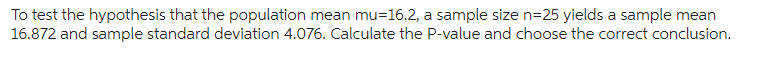 To test the hypothesis that the population mean mu=16.2, a sample size n=25 yields a sample mean
16.872 and sample standard deviation 4.076. Calculate the P-value and choose the correct conclusion.