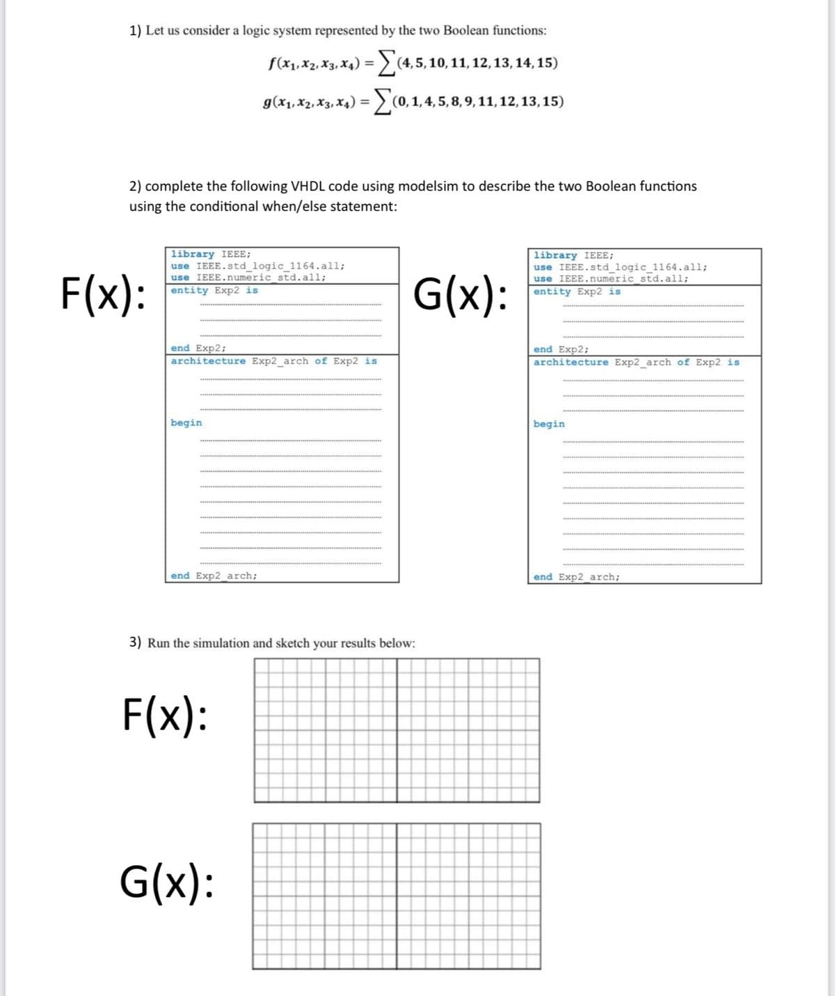 1) Let us consider a logic system represented by the two Boolean functions:
f(x₁, x2, x3, x4) =(4,5, 10, 11, 12,
g(x₁, X2, X3, X4) = (0, 1, 4, 5, 8, 9, 11, 12, 13, 15)
2) complete the following VHDL code using modelsim to describe the two Boolean functions
using the conditional when/else statement:
F(x):
library IEEE;
use IEEE.std_logic_1164.all;
use IEEE.numeric std. all;
entity Exp2 is
end Exp2;
architecture Exp2_arch of Exp2 is
begin
end Exp2_arch;
3) Run the simulation and sketch your results below:
F(x):
12, 13, 14, 15)
G(x):
G(x):
library IEEE;
use IEEE.std_logic_1164.all;
use IEEE.numeric_std. all;
entity Exp2 is
end Exp2;
architecture Exp2_arch of Exp2 is
begin
end Exp2_arch;