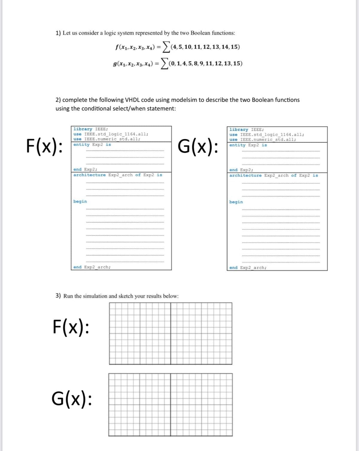 1) Let us consider a logic system represented by the two Boolean functions:
f (x₁, X2, X3, X4) =(4, 5, 10, 11, 12, 13, 14, 15)
g(x₁, X2, X3, X₁) = (0, 1, 4, 5, 8, 9, 11, 12, 13, 15)
2) complete the following VHDL code using modelsim to describe the two Boolean functions
using the conditional select/when statement:
F(x):
ary IEEE;
use IEEE.std_logic_1164.all;
use IEEE.numeric_std.all;
entity Exp2 is
end Exp2;
architecture Exp2_arch of Exp2 is
begin
end Exp2_arch;
3) Run the simulation and sketch your results below:
F(x):
G(x):
G(x):
library IEEE;
use IEEE.std logic 1164.all;
use IEEE.numeric std. all;
entity Exp2 is
end Exp2;
architecture Exp2_arch of Exp2 is
begin
end Exp2 arch;