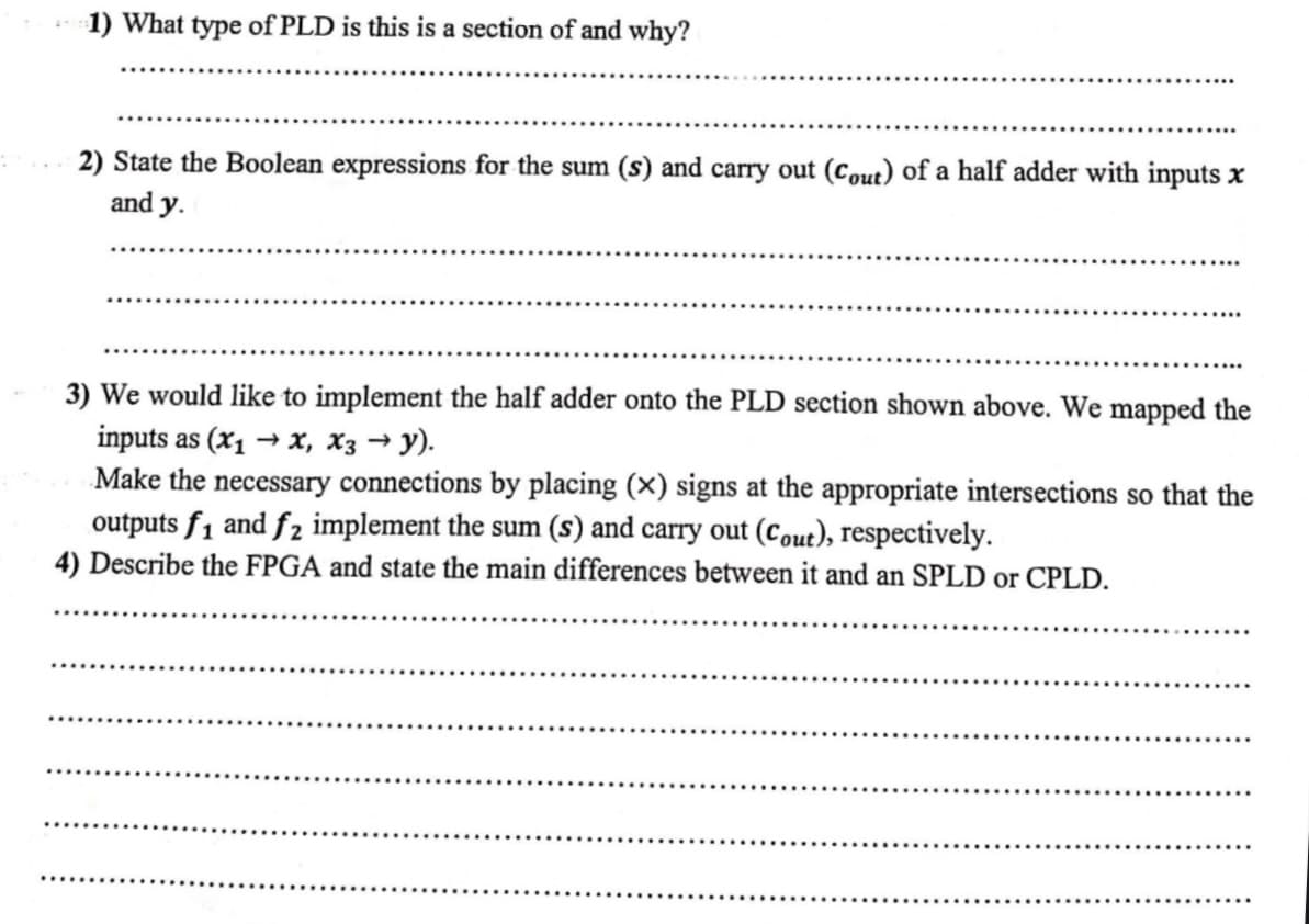 1) What type of PLD is this is a section of and why?
2) State the Boolean expressions for the sum (s) and carry out (Cout) of a half adder with inputs x
and y.
3) We would like to implement the half adder onto the PLD section shown above. We mapped the
inputs as (x₁ → x, X3 →y).
Make the necessary connections by placing (x) signs at the appropriate intersections so that the
outputs f₁ and f2 implement the sum (s) and carry out (Cout), respectively.
4) Describe the FPGA and state the main differences between it and an SPLD or CPLD.