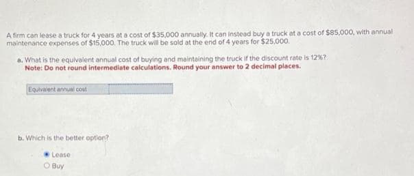 A firm can lease a truck for 4 years at a cost of $35,000 annually. It can instead buy a truck at a cost of $85,000, with annual
maintenance expenses of $15,000. The truck will be sold at the end of 4 years for $25,000.
a. What is the equivalent annual cost of buying and maintaining the truck if the discount rate is 12%?
Note: Do not round intermediate calculations. Round your answer to 2 decimal places.
Equivalent annual cost
b. Which is the better option?
Lease
O Buy