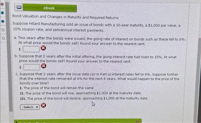 eBook
Bond Valuation and Changes in Maturity and Required Returns
Suppose Hillard Manufacturing sold an issue of bonds with a 10-year maturity, a $1,000 par value, a
10% coupon rate, and semiannual interest payments.
a. Two years after the bonds were issued, the going rate of interest on bonds such as these fell to 6%.
At what price would the bonds sell? Round your answer to the nearest cent.
$
b. Suppose that 2 years after the initial offering, the going interest rate had risen to 15%. At what
price would the bonds sell? Round your answer to the nearest cent.
$
c. Suppose that 2 years after the issue date (as in Part a) interest rates fell to 6%. Suppose further
that the interest rate remained at 6% for the next 8 years. What would happen to the price of the
bonds over time?
I. The price of the bond will remain the same.
II. The price of the bond will rise, approaching $1,000 at the maturity date.
III. The price of the bond will decline, approaching $1,000 at the maturity date.
Ⓡ
-Select- v
13