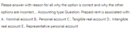 Please answer with reason for all why the option is correct and why the other
options are incorrect.... Accounting type Question: Prepaid rent is associated with:
A. Nominal account B. Personal account C. Tangible real account D. Intangible
real account E. Representative personal account