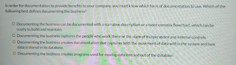 In order for documentation to provide benefits to your company, you must know which form of documentation to use. Which of the
following best defines documenting the business?
O Documenting the business can be documented with a narrative description or a more complex flowchart, which can be
costly to build and maintain.
O Documenting the business captures the people who work there or the state of its operations and internal controls.
O Documenting the business creates documentation that captures both the movement of data within the system and how
data is stored in its database.
O Documenting the business creates programs used for moving data into and out of the database.