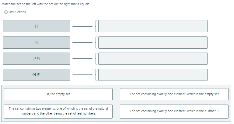 Match the set on the left with the set on the right that it equals.
O Instructions
{}
[0, 0]
(N. R)
O, the empty set
The set containing exactly one element, which is the empty set
The set containing two elements, one of which is the set of the natural
The set containing exactly one element, which is the number 0
numbers and the other being the set of real numbers.
