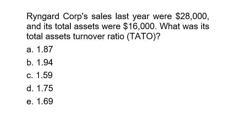 Ryngard Corp's sales last year were $28,000,
and its total assets were $16,000. What was its
total assets turnover ratio (TATO)?
a. 1.87
b. 1.94
C. 1.59
d. 1.75
e. 1.69