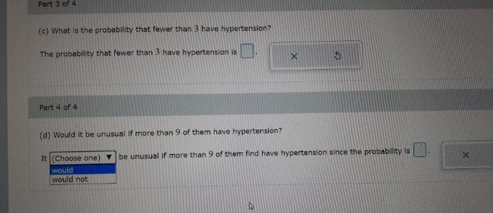 Part 3 of 4
(c) What is the probability that fewer than 3 have hypertension?
The probability that fewer than 3 have hypertension is
Part 4 of 4
(d) Would it be unusual If more than 9 of them have hypertension?
It (Choose one) be unusual if more than 9 of them find have hypertension since the probability is
would
would not
