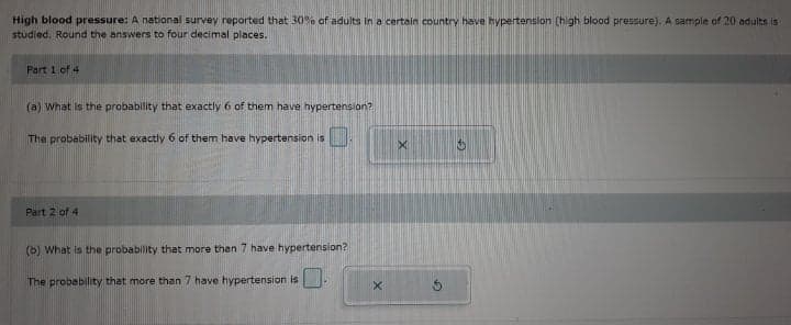 High blood pressure: A national survey reported that 30% of adults in a certain country have hypertension (high blood pressure). A sample of 20 adults is
studied. Round the answers to four decimal places.
Part 1 of 4
(a) What is the probability that exactly 6 of them have hypertension?
The probability that exactly 6 of them have hypertension is
Part 2 of 4
(b) What is the probability that more then 7 have hypertension?
The probability that more than 7 have hypertension is
