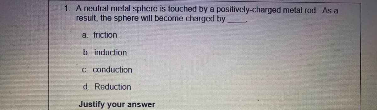 1. A neutral metal sphere is touched by a positively-charged metal rod. As a
result, the sphere will become charged by
a. friction
b. induction
C. conduction
d. Reduction
Justify your answer
