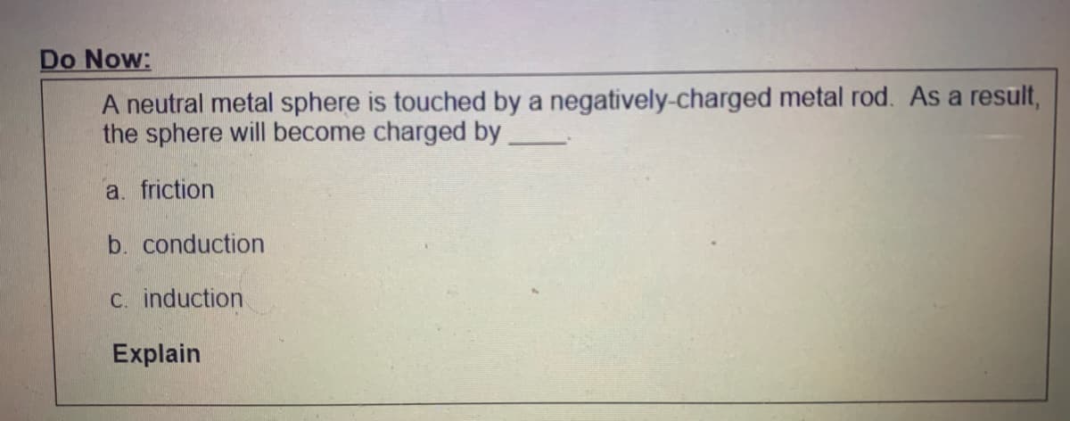 Do Now:
A neutral metal sphere is touched by a negatively-charged metal rod. As a result,
the sphere will become charged by
a. friction
b. conduction
C. induction
Explain
