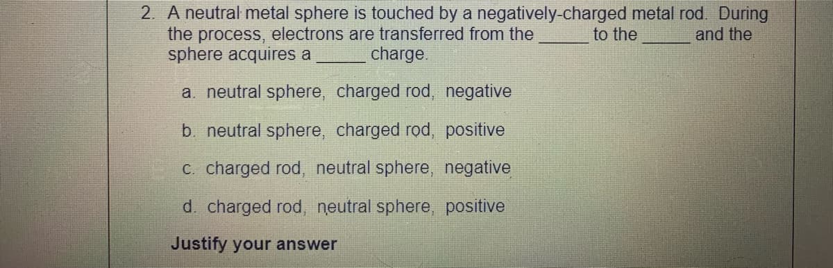 2. A neutral metal sphere is touched by a negatively-charged metal rod. During
the process, electrons are transferred from the
sphere acquires a
to the
and the
charge.
a. neutral sphere, charged rod, negative
b. neutral sphere, charged rod, positive
C. charged rod, neutral sphere, negative
d charged rod, neutral sphere, positive
Justify your answer
