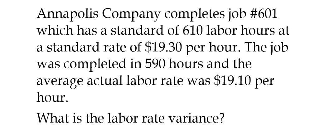 Annapolis Company completes job #601
which has a standard of 610 labor hours at
a standard rate of $19.30 per hour. The job
was completed in 590 hours and the
average actual labor rate was $19.10 per
hour.
What is the labor rate variance?