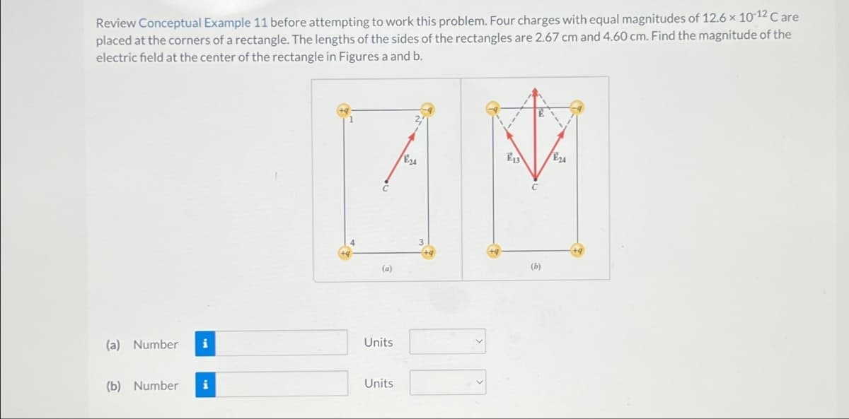 Review Conceptual Example 11 before attempting to work this problem. Four charges with equal magnitudes of 12.6 × 10-12 Care
placed at the corners of a rectangle. The lengths of the sides of the rectangles are 2.67 cm and 4.60 cm. Find the magnitude of the
electric field at the center of the rectangle in Figures a and b.
(a) Number
i
(b) Number i
E13
E24
74
(a)
Units
Units
00
(b)
E24