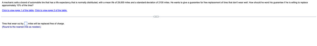 A mechanic sells a brand of automobile tire that has a life expectancy that is normally distributed, with a mean life of 29,000 miles and a standard deviation of 2100 miles. He wants to give a guarantee for free replacement of tires that don't wear well. How should he word his guarantee if he is willing to replace
approximately 10% of the tires?
Click to view page 1 of the table. Click to view page 2 of the table.
Tires that wear out by miles will be replaced free of charge.
(Round to the nearest mile as needed.)